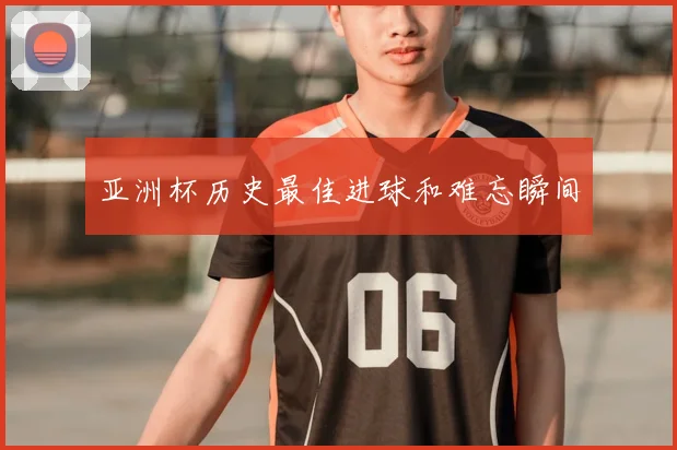 亚洲杯历史最佳进球和难忘瞬间