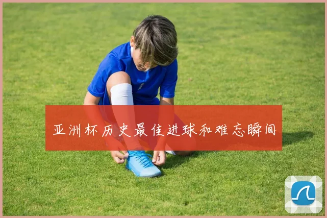 亚洲杯历史最佳进球和难忘瞬间
